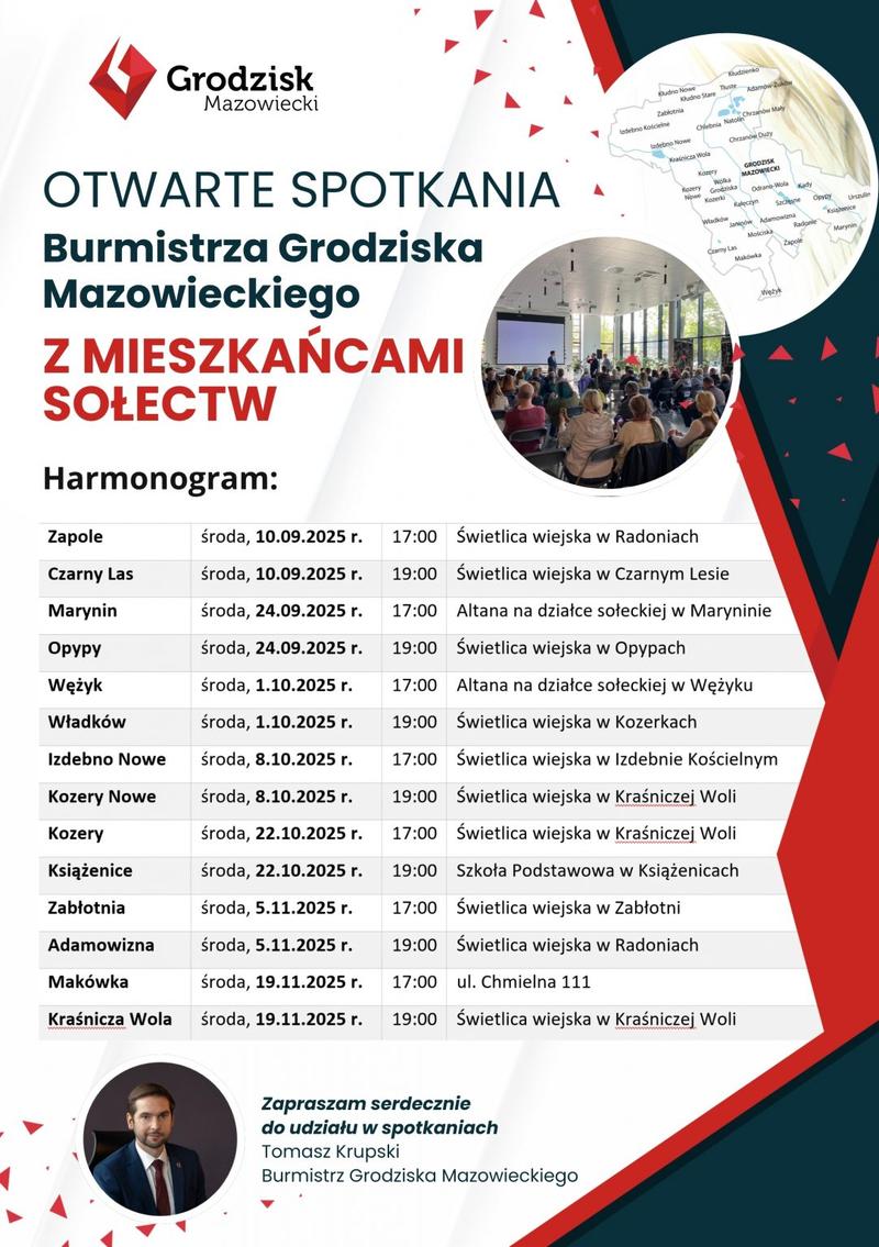 OTWARTE SPOTKANIA Burmistrza Grodziska Mazowieckiego Z MIESZKAŃCAMI SOŁECTW  Harmonogram:
Zapole środa, 10.09.2025 r. 17:00 Świetlica wiejska w Radoniach
Czarny Las środa, 10.09.2025 r. 19:00 Świetlica wiejska w Czarnym Lesie
Marynin środa, 24.09.2025 r. 17:00 Altana na działce sołeckiej w Maryninie
Оруру środa, 24.09.2025 r. 19:00 Świetlica wiejska w Opypach
Wężyk środa, 1.10.2025 r. 17:00 Altana na działce sołeckiej w Wężyku 
Władków środa, 1.10.2025 r. 19:00 Świetlica wiejska w Kozerkach
Izdebno Nowe środa, 8.10.2025 r. 17:00 Świetlica wiejska w Izdebnie Kościelnym
Kozery Nowe środa, 8.10.2025 r. 19:00 Świetlica wiejska w Kraśniczej Woli
Kozery środa, 22.10.2025 r. 17:00 Świetlica wiejska w Kraśniczej Woli
Książenice środa, 22.10.2025 r. 19:00 Szkoła Podstawowa w Książenicach
Zabłotnia środa, 5.11.2025 r. 17:00 Świetlica wiejska w Zabłotni
Adamowizna środa, 5.11.2025 r. 19:00 Świetlica wiejska w Radoniach
Makówka środa, 19.11.2025 r. 17:00 ul. Chmielna 111
Kraśnicza Wola środa, 19.11.2025 r. 19:00 Świetlica wiejska w Kraśniczej Woli
Zapraszam serdecznie do udziału w spotkaniach Tomasz Krupski Burmistrz Grodziska Mazowieckiego